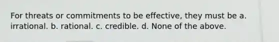 For threats or commitments to be effective, they must be a. irrational. b. rational. c. credible. d. None of the above.