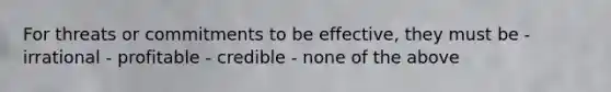 For threats or commitments to be effective, they must be - irrational - profitable - credible - none of the above