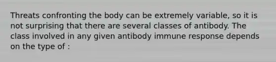 Threats confronting the body can be extremely variable, so it is not surprising that there are several classes of antibody. The class involved in any given antibody immune response depends on the type of :