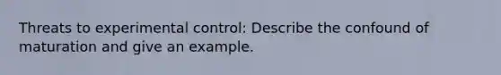 Threats to experimental control: Describe the confound of maturation and give an example.