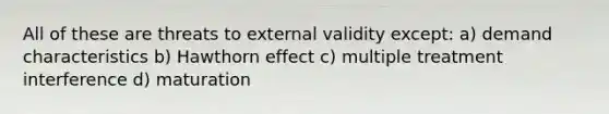 All of these are threats to external validity except: a) demand characteristics b) Hawthorn effect c) multiple treatment interference d) maturation