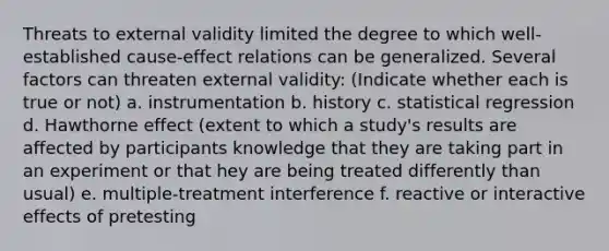 Threats to external validity limited the degree to which well-established cause-effect relations can be generalized. Several factors can threaten external validity: (Indicate whether each is true or not) a. instrumentation b. history c. statistical regression d. Hawthorne effect (extent to which a study's results are affected by participants knowledge that they are taking part in an experiment or that hey are being treated differently than usual) e. multiple-treatment interference f. reactive or interactive effects of pretesting