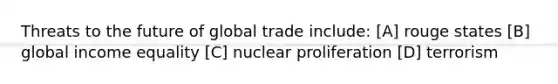 Threats to the future of global trade include: [A] rouge states [B] global income equality [C] nuclear proliferation [D] terrorism