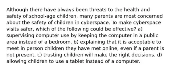 Although there have always been threats to the health and safety of school-age children, many parents are most concerned about the safety of children in cyberspace. To make cyberspace visits safer, which of the following could be effective? a) supervising computer use by keeping the computer in a public area instead of a bedroom. b) explaining that it is acceptable to meet in person children they have met online, even if a parent is not present. c) trusting children will make the right decisions. d) allowing children to use a tablet instead of a computer.