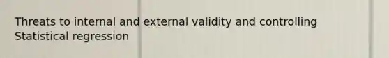 Threats to internal and external validity and controlling Statistical regression