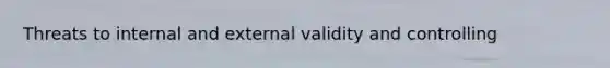 Threats to internal and external validity and controlling