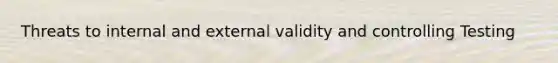 Threats to internal and external validity and controlling Testing