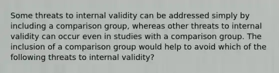 Some threats to internal validity can be addressed simply by including a comparison group, whereas other threats to internal validity can occur even in studies with a comparison group. The inclusion of a comparison group would help to avoid which of the following threats to internal validity?