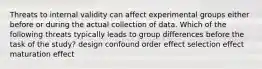 Threats to internal validity can affect experimental groups either before or during the actual collection of data. Which of the following threats typically leads to group differences before the task of the study? design confound order effect selection effect maturation effect