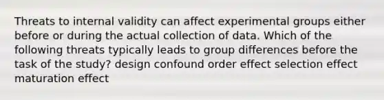 Threats to internal validity can affect experimental groups either before or during the actual collection of data. Which of the following threats typically leads to group differences before the task of the study? design confound order effect selection effect maturation effect