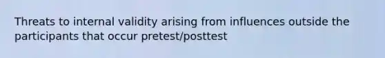 Threats to internal validity arising from influences outside the participants that occur pretest/posttest