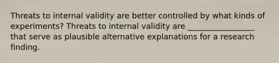 Threats to internal validity are better controlled by what kinds of experiments? Threats to internal validity are _________________ that serve as plausible alternative explanations for a research finding.