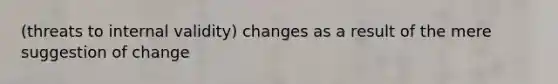 (threats to internal validity) changes as a result of the mere suggestion of change