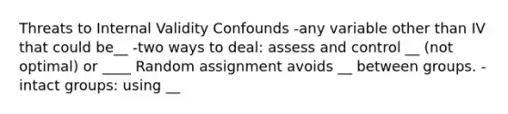 Threats to Internal Validity Confounds -any variable other than IV that could be__ -two ways to deal: assess and control __ (not optimal) or ____ Random assignment avoids __ between groups. -intact groups: using __