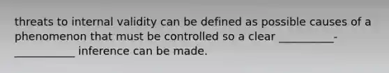 threats to internal validity can be defined as possible causes of a phenomenon that must be controlled so a clear __________-___________ inference can be made.