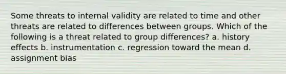 Some threats to internal validity are related to time and other threats are related to differences between groups. Which of the following is a threat related to group differences? a. history effects b. instrumentation c. regression toward the mean d. assignment bias