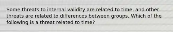 Some threats to internal validity are related to time, and other threats are related to differences between groups. Which of the following is a threat related to time?