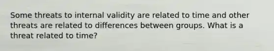 ​Some threats to internal validity are related to time and other threats are related to differences between groups. What is a threat related to time?