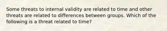 Some threats to internal validity are related to time and other threats are related to differences between groups. Which of the following is a threat related to time?