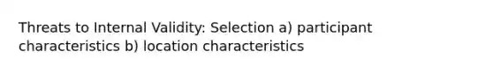 Threats to Internal Validity: Selection a) participant characteristics b) location characteristics