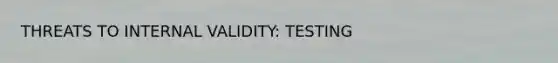 THREATS TO INTERNAL VALIDITY: TESTING