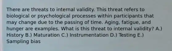 There are threats to internal validity. This threat refers to biological or psychological processes within participants that may change due to the passing of time. Aging, fatigue, and hunger are examples. What is this threat to internal validity? A.) History B.) Maturation C.) Instrumentation D.) Testing E.) Sampling bias