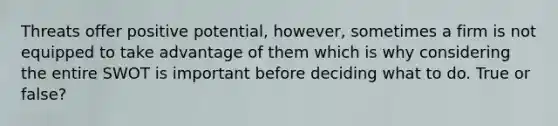 Threats offer positive potential, however, sometimes a firm is not equipped to take advantage of them which is why considering the entire SWOT is important before deciding what to do. True or false?
