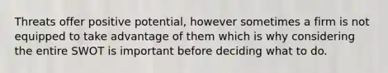 Threats offer positive potential, however sometimes a firm is not equipped to take advantage of them which is why considering the entire SWOT is important before deciding what to do.