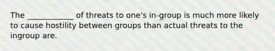 The ____________ of threats to one's in-group is much more likely to cause hostility between groups than actual threats to the ingroup are.