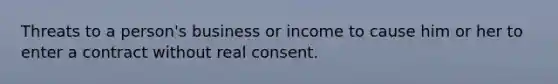 Threats to a person's business or income to cause him or her to enter a contract without real consent.