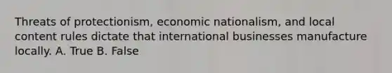 Threats of protectionism, economic nationalism, and local content rules dictate that international businesses manufacture locally. A. True B. False