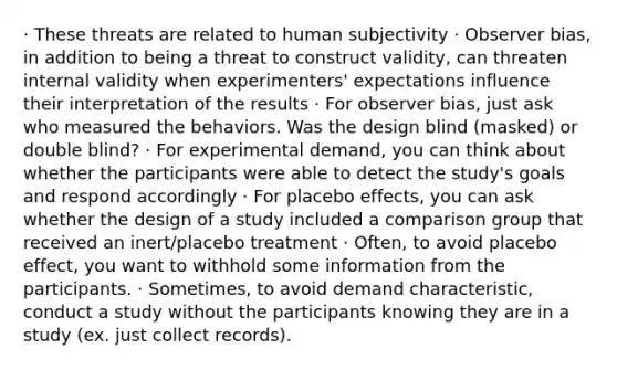 · These threats are related to human subjectivity · Observer bias, in addition to being a threat to construct validity, can threaten internal validity when experimenters' expectations influence their interpretation of the results · For observer bias, just ask who measured the behaviors. Was the design blind (masked) or double blind? · For experimental demand, you can think about whether the participants were able to detect the study's goals and respond accordingly · For placebo effects, you can ask whether the design of a study included a comparison group that received an inert/placebo treatment · Often, to avoid placebo effect, you want to withhold some information from the participants. · Sometimes, to avoid demand characteristic, conduct a study without the participants knowing they are in a study (ex. just collect records).