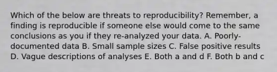 Which of the below are threats to reproducibility? Remember, a finding is reproducible if someone else would come to the same conclusions as you if they re-analyzed your data. A. Poorly-documented data B. Small sample sizes C. False positive results D. Vague descriptions of analyses E. Both a and d F. Both b and c