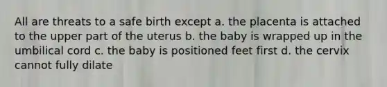 All are threats to a safe birth except a. the placenta is attached to the upper part of the uterus b. the baby is wrapped up in the umbilical cord c. the baby is positioned feet first d. the cervix cannot fully dilate