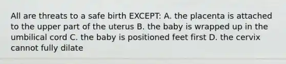 All are threats to a safe birth EXCEPT: A. the placenta is attached to the upper part of the uterus B. the baby is wrapped up in the umbilical cord C. the baby is positioned feet first D. the cervix cannot fully dilate