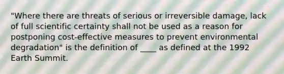 "Where there are threats of serious or irreversible damage, lack of full scientific certainty shall not be used as a reason for postponing cost-effective measures to prevent environmental degradation" is the definition of ____ as defined at the 1992 Earth Summit.