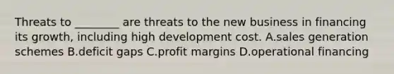 Threats to ________ are threats to the new business in financing its growth, including high development cost. A.sales generation schemes B.deficit gaps C.profit margins D.operational financing