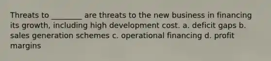 Threats to ________ are threats to the new business in financing its growth, including high development cost. a. deficit gaps b. sales generation schemes c. operational financing d. profit margins