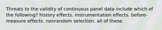 Threats to the validity of continuous panel data include which of the following? history effects. instrumentation effects. before-measure effects. nonrandom selection. all of these.