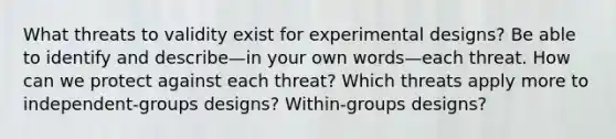 What threats to validity exist for experimental designs? Be able to identify and describe—in your own words—each threat. How can we protect against each threat? Which threats apply more to independent-groups designs? Within-groups designs?