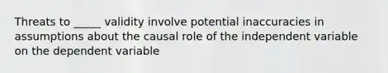 Threats to _____ validity involve potential inaccuracies in assumptions about the causal role of the independent variable on the dependent variable