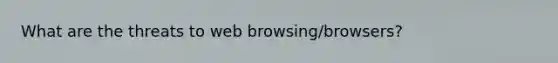 What are the threats to web browsing/browsers?
