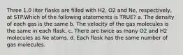 Three 1.0 liter flasks are filled with H2, O2 and Ne, respectively, at STP.Which of the following statements is TRUE? a. The density of each gas is the same b. The velocity of the gas molecules is the same in each flask. c. There are twice as many O2 and H2 molecules as Ne atoms. d. Each flask has the same number of gas molecules.