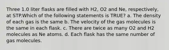 Three 1.0 liter flasks are filled with H2, O2 and Ne, respectively, at STP.Which of the following statements is TRUE? a. The density of each gas is the same b. The velocity of the gas molecules is the same in each flask. c. There are twice as many O2 and H2 molecules as Ne atoms. d. Each flask has the same number of gas molecules.