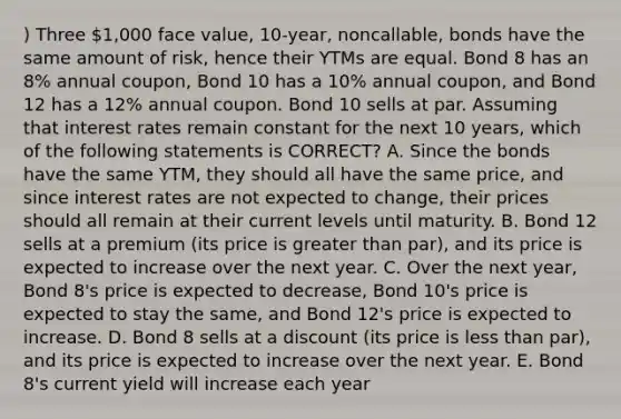 ) Three 1,000 face value, 10-year, noncallable, bonds have the same amount of risk, hence their YTMs are equal. Bond 8 has an 8% annual coupon, Bond 10 has a 10% annual coupon, and Bond 12 has a 12% annual coupon. Bond 10 sells at par. Assuming that interest rates remain constant for the next 10 years, which of the following statements is CORRECT? A. Since the bonds have the same YTM, they should all have the same price, and since interest rates are not expected to change, their prices should all remain at their current levels until maturity. B. Bond 12 sells at a premium (its price is greater than par), and its price is expected to increase over the next year. C. Over the next year, Bond 8's price is expected to decrease, Bond 10's price is expected to stay the same, and Bond 12's price is expected to increase. D. Bond 8 sells at a discount (its price is less than par), and its price is expected to increase over the next year. E. Bond 8's current yield will increase each year