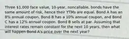 Three 1,000 face value, 10-year, noncallable, bonds have the same amount of risk, hence their YTMs are equal. Bond A has an 8% annual coupon, Bond B has a 10% annual coupon, and Bond C has a 12% annual coupon. Bond B sells at par. Assuming that interest rates remain constant for the next 10 years, then what will happen Bond A's price over the next year?