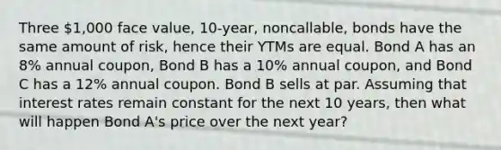 Three 1,000 face value, 10-year, noncallable, bonds have the same amount of risk, hence their YTMs are equal. Bond A has an 8% annual coupon, Bond B has a 10% annual coupon, and Bond C has a 12% annual coupon. Bond B sells at par. Assuming that interest rates remain constant for the next 10 years, then what will happen Bond A's price over the next year?