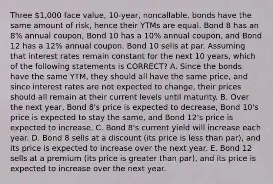 Three 1,000 face value, 10-year, noncallable, bonds have the same amount of risk, hence their YTMs are equal. Bond 8 has an 8% annual coupon, Bond 10 has a 10% annual coupon, and Bond 12 has a 12% annual coupon. Bond 10 sells at par. Assuming that interest rates remain constant for the next 10 years, which of the following statements is CORRECT? A. Since the bonds have the same YTM, they should all have the same price, and since interest rates are not expected to change, their prices should all remain at their current levels until maturity. B. Over the next year, Bond 8's price is expected to decrease, Bond 10's price is expected to stay the same, and Bond 12's price is expected to increase. C. Bond 8's current yield will increase each year. D. Bond 8 sells at a discount (its price is less than par), and its price is expected to increase over the next year. E. Bond 12 sells at a premium (its price is greater than par), and its price is expected to increase over the next year.