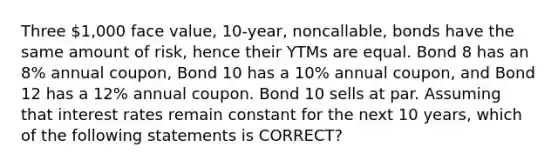 Three 1,000 face value, 10-year, noncallable, bonds have the same amount of risk, hence their YTMs are equal. Bond 8 has an 8% annual coupon, Bond 10 has a 10% annual coupon, and Bond 12 has a 12% annual coupon. Bond 10 sells at par. Assuming that interest rates remain constant for the next 10 years, which of the following statements is CORRECT?