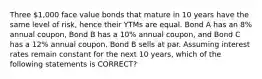 Three 1,000 face value bonds that mature in 10 years have the same level of risk, hence their YTMs are equal. Bond A has an 8% annual coupon, Bond B has a 10% annual coupon, and Bond C has a 12% annual coupon. Bond B sells at par. Assuming interest rates remain constant for the next 10 years, which of the following statements is CORRECT?